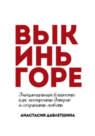 Анастасия Олеговна Давлетшина. ВЫКИНЬ ГОРЕ. Эмоциональная близость: как построить доверие и сохранить любовь