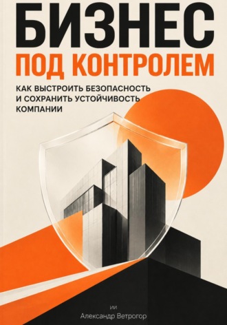 Александр Ветрогор. Бизнес под контролем: Как выстроить безопасность и сохранить устойчивость компании