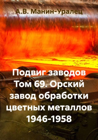 А.В. Манин-Уралец. Подвиг заводов Том 69. Орский завод обработки цветных металлов 1946-1958