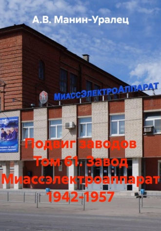 А.В. Манин-Уралец. Подвиг заводов Том 61. Завод Миассэлектроаппарат 1942-1957