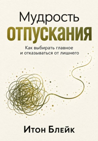 Итон Блейк. Мудрость отпускания. Как выбирать главное и отказываться от лишнего