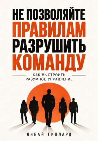 Ливай Гиллард. Не позволяйте правилам разрушить команду. Как выстроить разумное управление