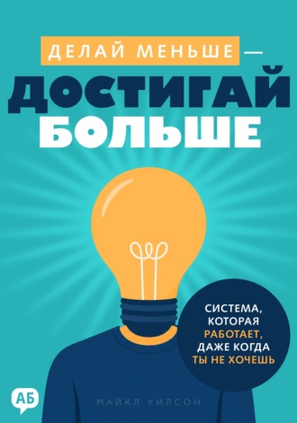 Майкл Уилсон. Делай меньше – достигай больше. Система, которая работает, даже когда ты не хочешь