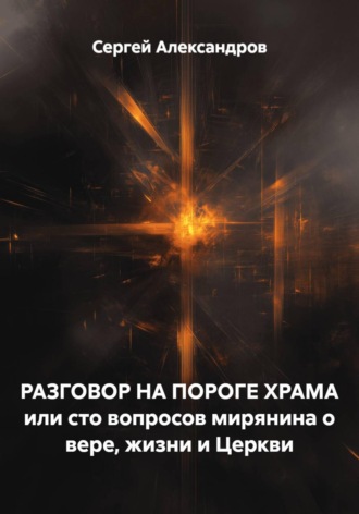 Сергей Александров. РАЗГОВОР НА ПОРОГЕ ХРАМА или сто вопросов мирянина о вере, жизни и Церкви