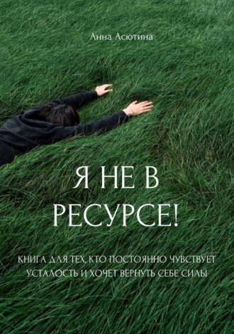 Анна Асютина. Я не в ресурсе! Книга для тех, кто постоянно чувствует усталость и хочет вернуть себе силы