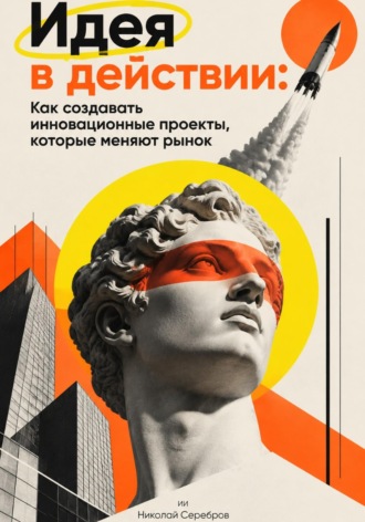 Николай Серебров. Идея в действии: Как создавать инновационные проекты, которые меняют рынок