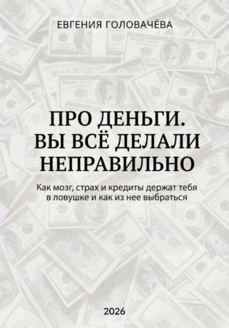 Евгения Головачева. Про деньги. Вы всё делали неправильно. Как мозг, страх и кредиты держат тебя в ловушке и как из нее выбраться
