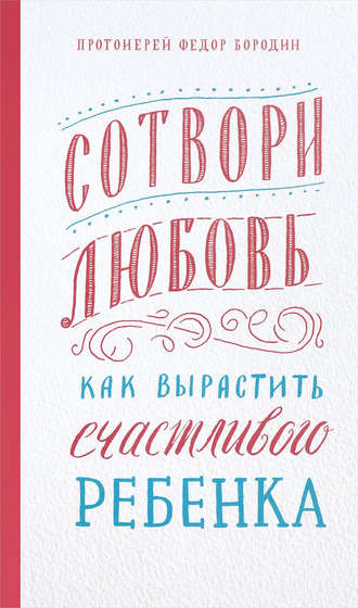 протоиерей Федор Бородин. Сотвори любовь. Как вырастить счастливого ребенка