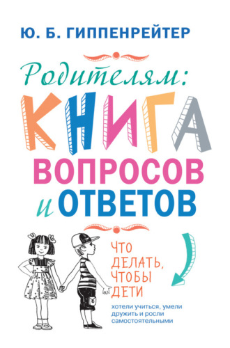 . Родителям: книга вопросов и ответов. Что делать, чтобы дети хотели учиться, умели дружить и росли самостоятельными