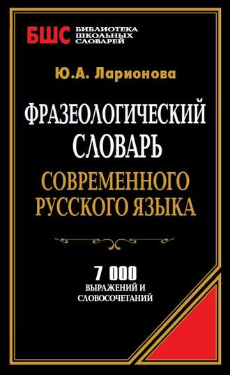 Ю. А. Ларионова. Фразеологический словарь современного русского языка. 7000 выражений и словосочетаний