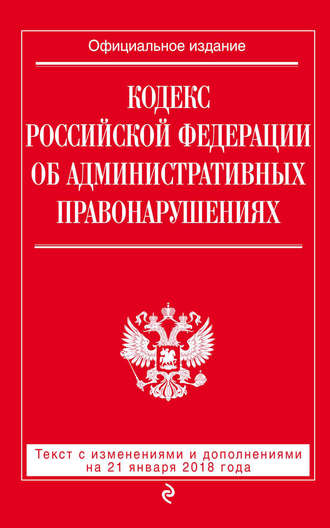 . Кодекс Российской Федерации об административных правонарушениях. Текст с последними изменениями и дополнениями на 21 января 2018 года