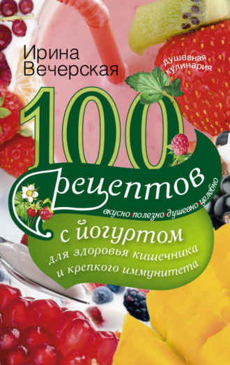 . 100 рецептов с йогуртом для здоровья кишечника и крепкого иммунитета. Вкусно, полезно, душевно, целебно