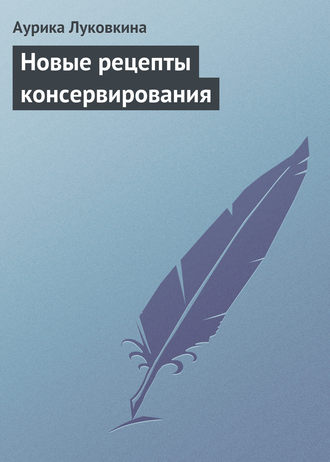 Аурика Луковкина. Новые рецепты консервирования