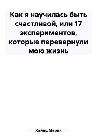 Мария Сергеевна Хайнц. Как я научилась быть счастливой, или 17 экспериментов, которые перевернули мою жизнь