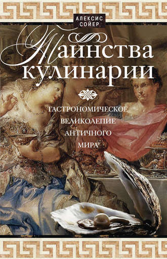 Алексис Сойер. Таинства кулинарии. Гастрономическое великолепие Античного мира