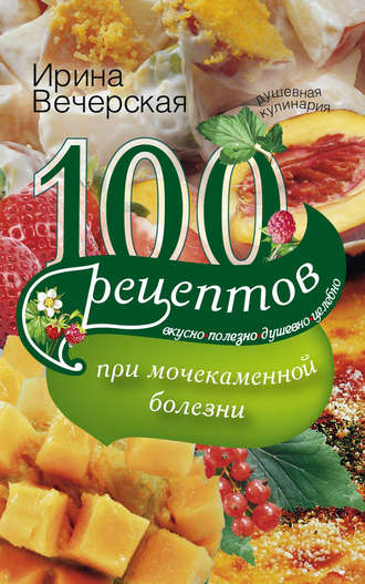 . 100 рецептов при мочекаменной болезни. Вкусно, полезно, душевно, целебно